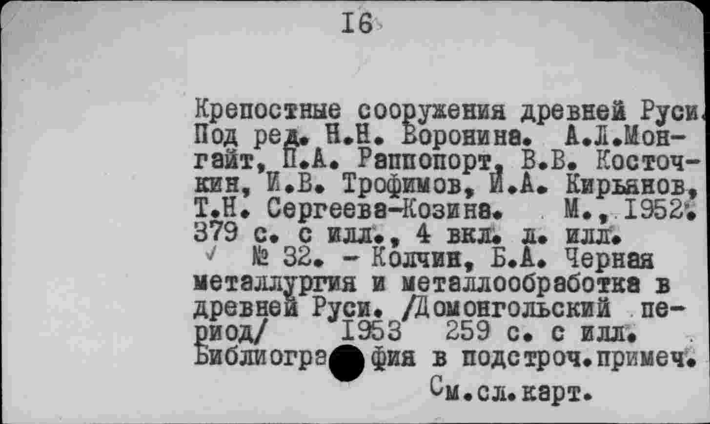 ﻿16
Крепостные сооружений древней Руси Под ред. Н.Н. Воронина. А.ЛЛон-гайт, П.А. Раппопорт, В.В. Косточний, И.В. Трофимов, И.А. Кирьянов, Т.Н, Сергеева-Козина. М., 1952*. 379 с. с илл., 4 вкл. л. илл.
7 fâ 32. - Колчин, Б.А. Черная металлургия и металлообработка в древней Руси. /Домонгольский период/ 1953	259 с. с илл.
ьиблиогрзЖфия в подетроч.примем.
См.сл.карт.